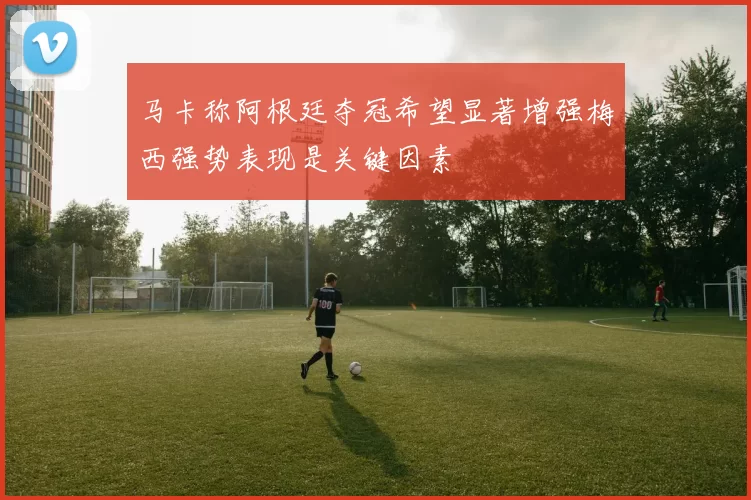 马卡称阿根廷夺冠希望显著增强梅西强势表现是关键因素