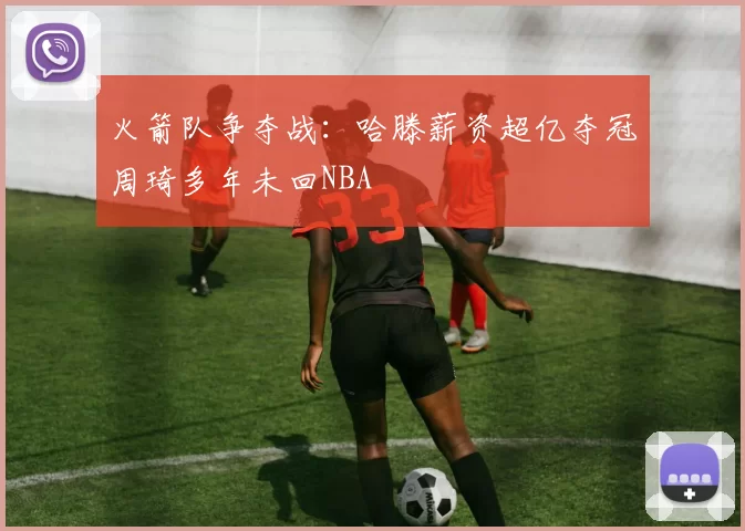 火箭队争夺战：哈滕薪资超亿夺冠周琦多年未回NBA