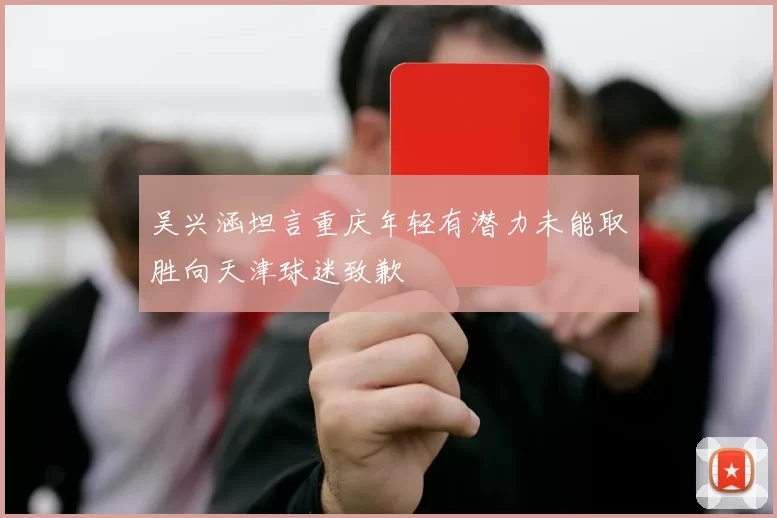 吴兴涵坦言重庆年轻有潜力未能取胜向天津球迷致歉