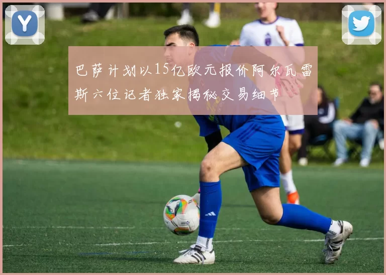巴萨计划以15亿欧元报价阿尔瓦雷斯六位记者独家揭秘交易细节