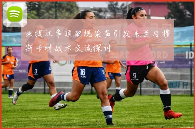 米提江争顶犯规染黄引发米兰与穆斯卡特战术交流探讨