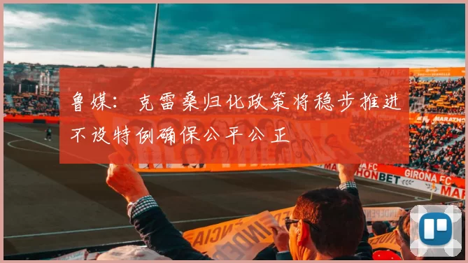 鲁媒：克雷桑归化政策将稳步推进不设特例确保公平公正