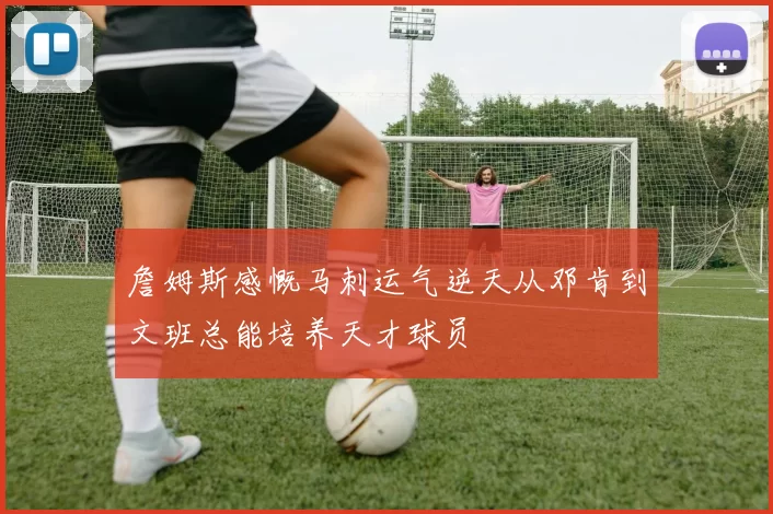 詹姆斯感慨马刺运气逆天从邓肯到文班总能培养天才球员