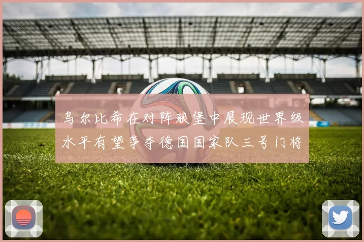 乌尔比希在对阵狼堡中展现世界级水平有望争夺德国国家队三号门将位置
