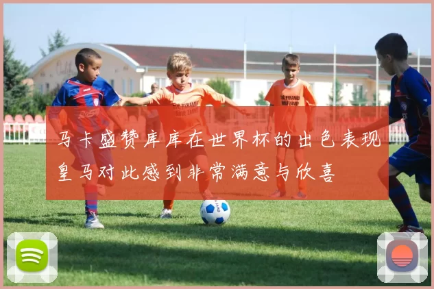 马卡盛赞库库在世界杯的出色表现皇马对此感到非常满意与欣喜