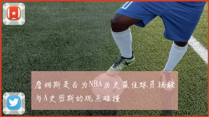 詹姆斯是否为NBA历史最佳球员杨毅与A史密斯的观点碰撞