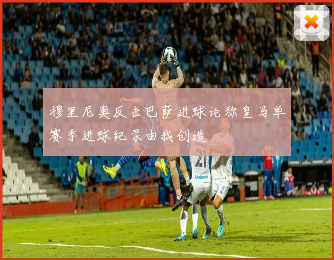 穆里尼奥反击巴萨进球论称皇马单赛季进球纪录由我创造