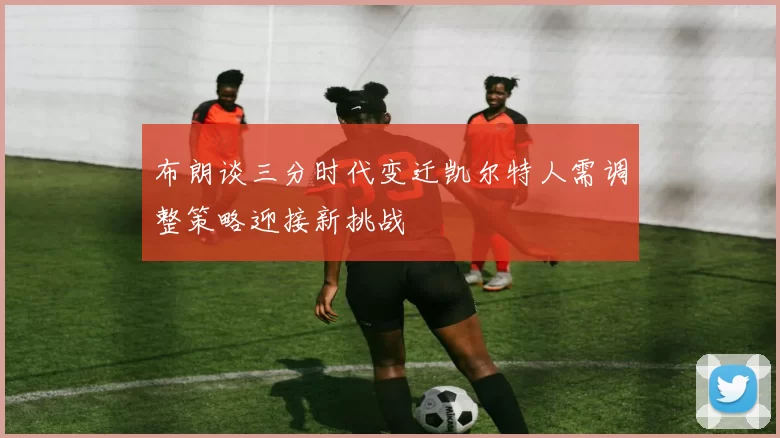布朗谈三分时代变迁凯尔特人需调整策略迎接新挑战