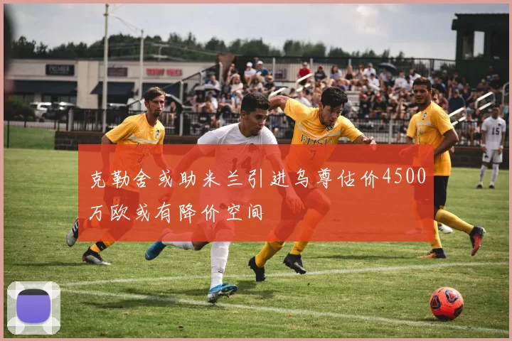 克勒舍或助米兰引进乌尊估价4500万欧或有降价空间