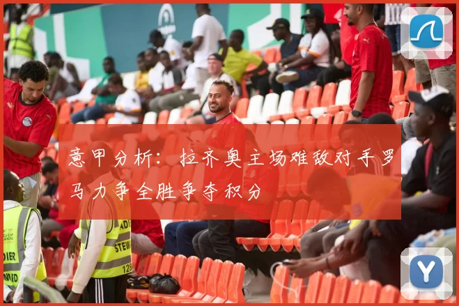 意甲分析：拉齐奥主场难敌对手罗马力争全胜争夺积分