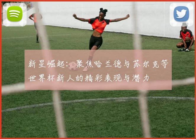 新星崛起：聚焦哈兰德与苏尔克等世界杯新人的精彩表现与潜力