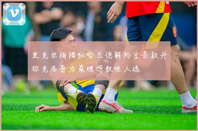 里克尔梅揭秘哈兰德解约金条款并称克洛普为最理想教练人选