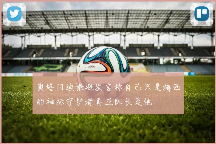 奥塔门迪谦逊发言称自己只是梅西的袖标守护者真正队长是他