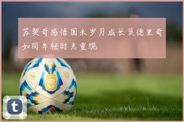 苏契奇感悟国米岁月成长莫德里奇如同年轻时光重现