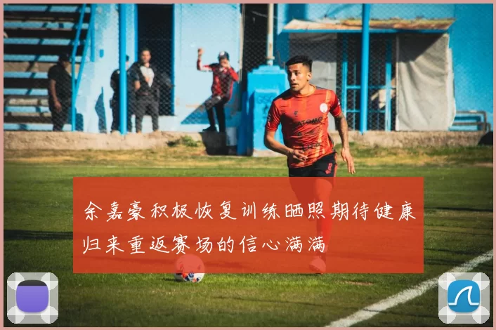 余嘉豪积极恢复训练晒照期待健康归来重返赛场的信心满满