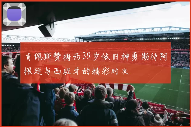 肯佩斯赞梅西39岁依旧神勇期待阿根廷与西班牙的精彩对决