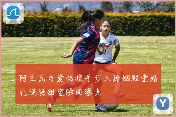 阿丘瓦与爱侣携手步入婚姻殿堂婚礼现场甜蜜瞬间曝光