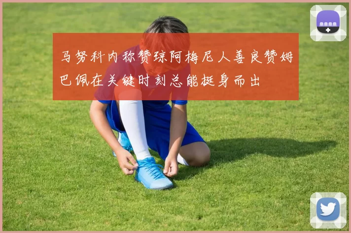马努科内称赞琼阿梅尼人善良赞姆巴佩在关键时刻总能挺身而出