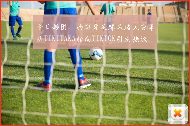 今日趣图：西班牙足球风格大变革从TIKITAKA转向TIKTOK引发热议