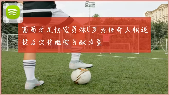 葡萄牙足协官员称C罗为传奇人物退役后仍将继续贡献力量