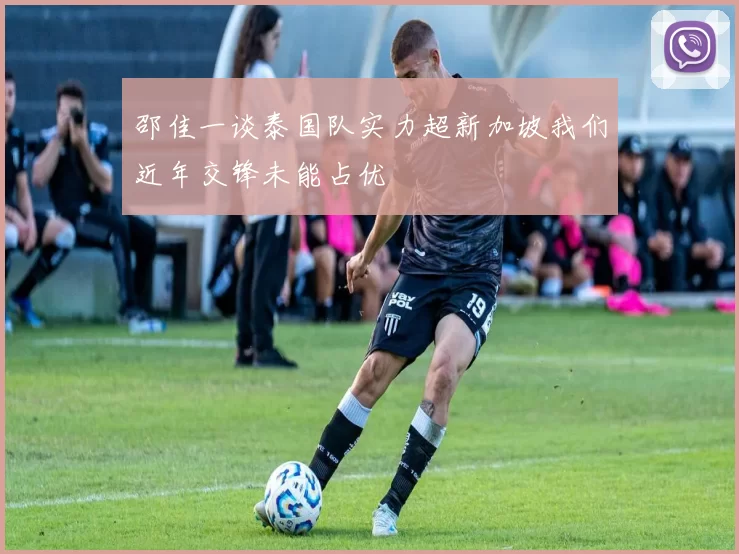 邵佳一谈泰国队实力超新加坡我们近年交锋未能占优