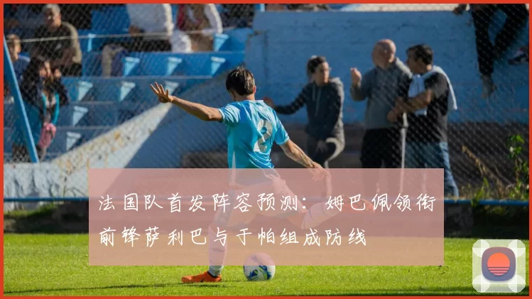 法国队首发阵容预测：姆巴佩领衔前锋萨利巴与于帕组成防线