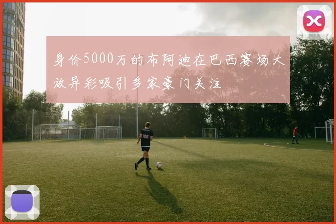 身价5000万的布阿迪在巴西赛场大放异彩吸引多家豪门关注